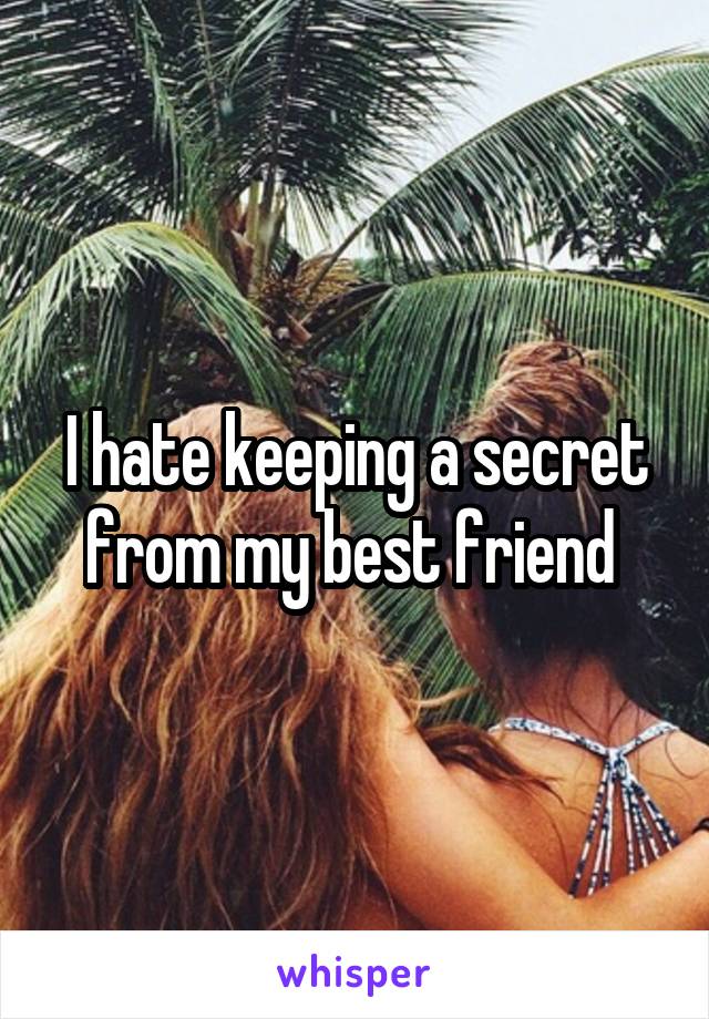I hate keeping a secret from my best friend 