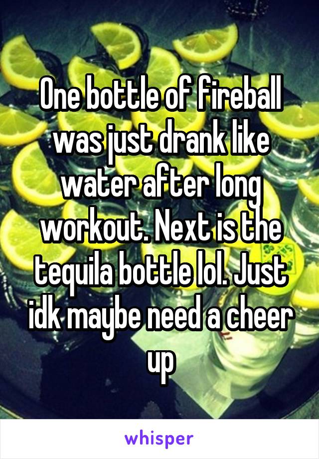 One bottle of fireball was just drank like water after long workout. Next is the tequila bottle lol. Just idk maybe need a cheer up