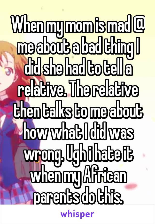 When my mom is mad @ me about a bad thing I did she had to tell a relative. The relative then talks to me about how what I did was wrong. Ugh i hate it when my African parents do this.