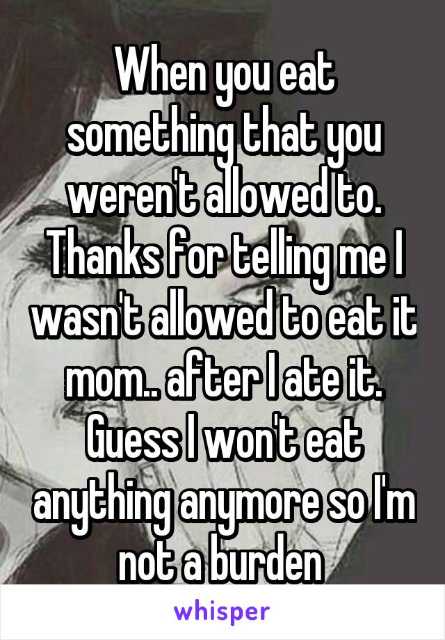 When you eat something that you weren't allowed to. Thanks for telling me I wasn't allowed to eat it mom.. after I ate it. Guess I won't eat anything anymore so I'm not a burden 