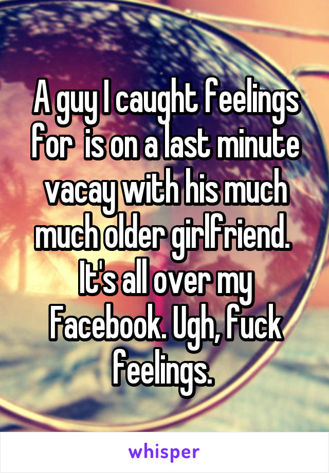 A guy I caught feelings for  is on a last minute vacay with his much much older girlfriend. 
It's all over my Facebook. Ugh, fuck feelings. 