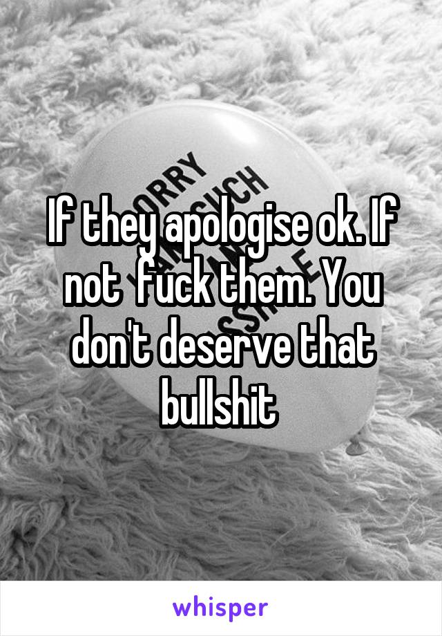 If they apologise ok. If not  fuck them. You don't deserve that bullshit 