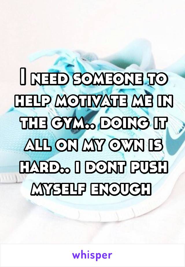 I need someone to help motivate me in the gym.. doing it all on my own is hard.. i dont push myself enough 