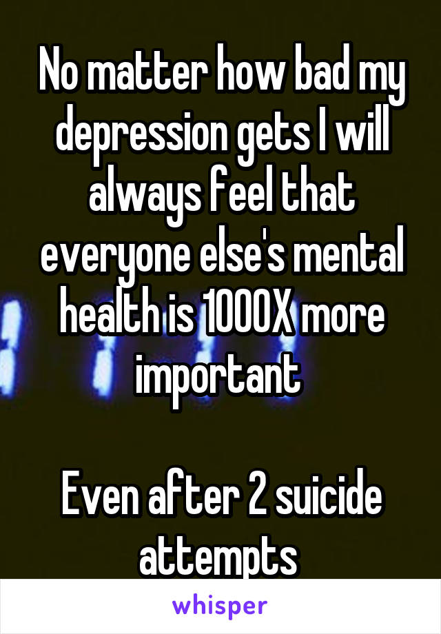 No matter how bad my depression gets I will always feel that everyone else's mental health is 1000X more important 

Even after 2 suicide attempts 