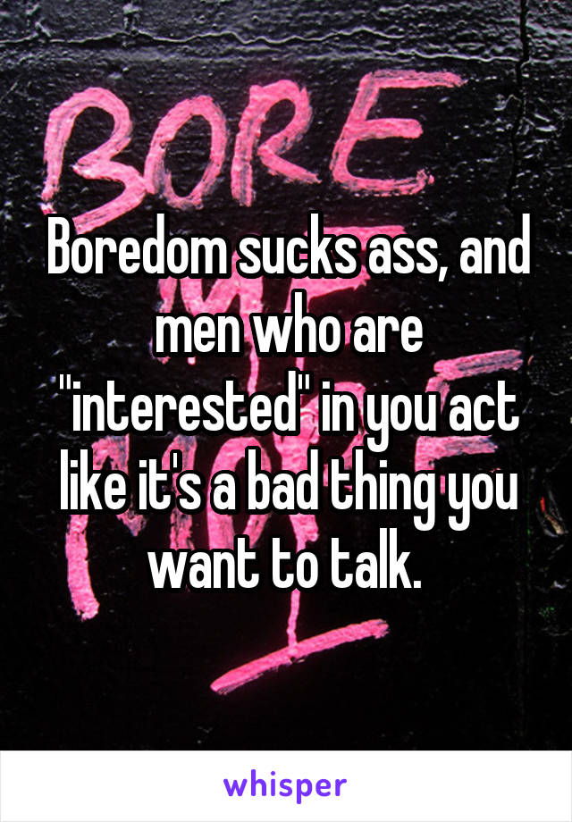Boredom sucks ass, and men who are "interested" in you act like it's a bad thing you want to talk. 