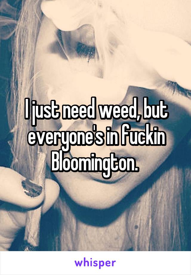 I just need weed, but everyone's in fuckin Bloomington. 