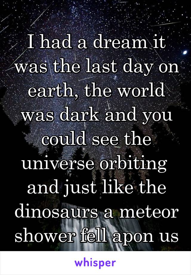 I had a dream it was the last day on earth, the world was dark and you could see the universe orbiting  and just like the dinosaurs a meteor shower fell apon us
