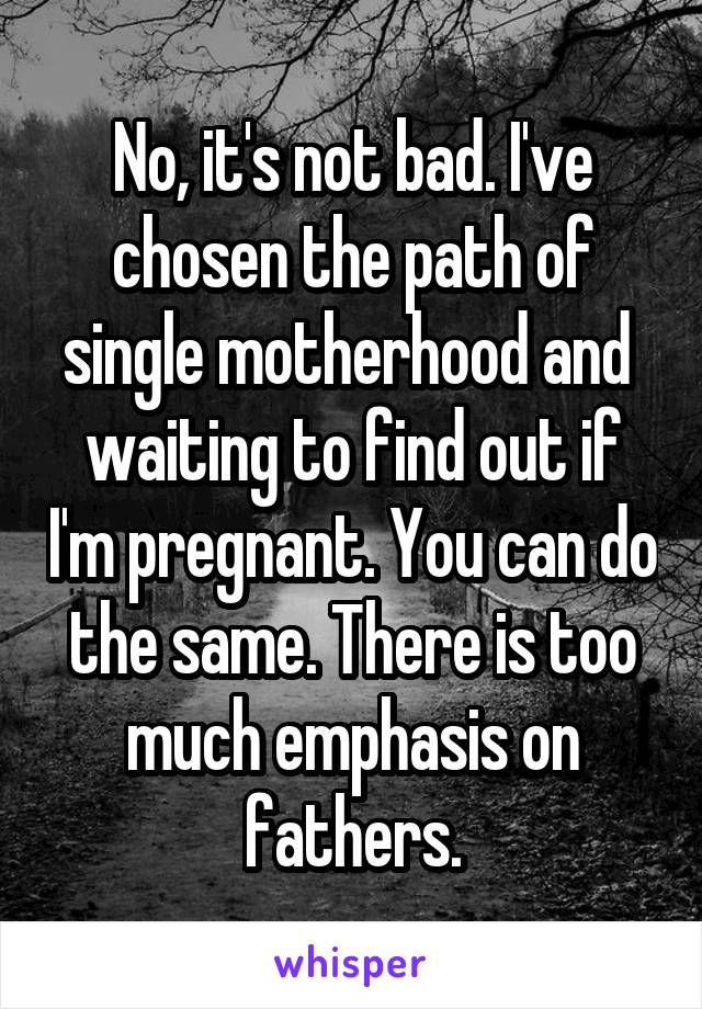 No, it's not bad. I've chosen the path of single motherhood and  waiting to find out if I'm pregnant. You can do the same. There is too much emphasis on fathers.