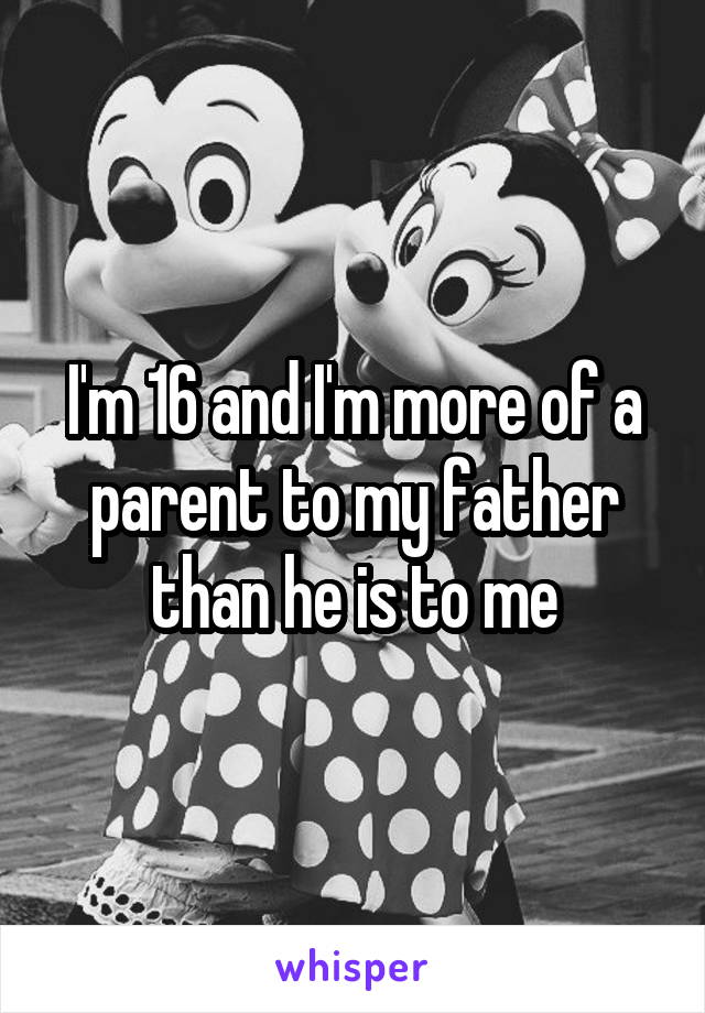I'm 16 and I'm more of a parent to my father than he is to me