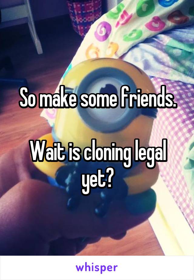 So make some friends.

Wait is cloning legal yet?