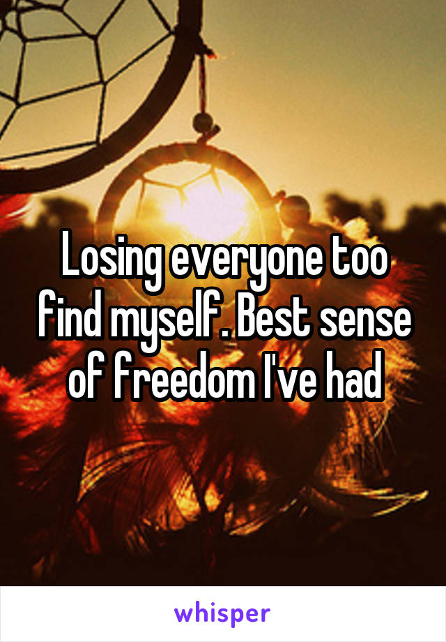 Losing everyone too find myself. Best sense of freedom I've had