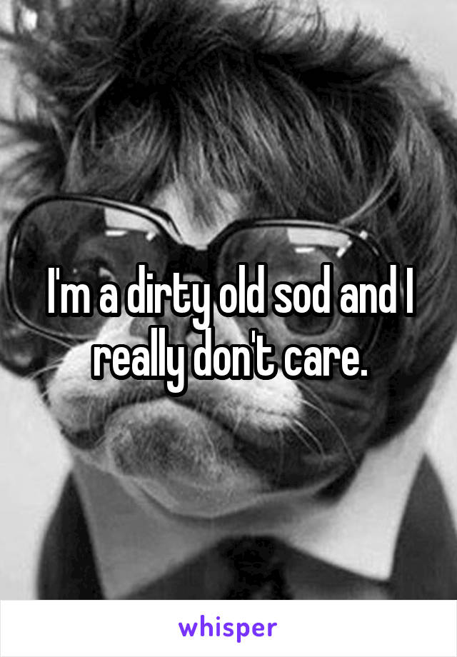 I'm a dirty old sod and I really don't care.