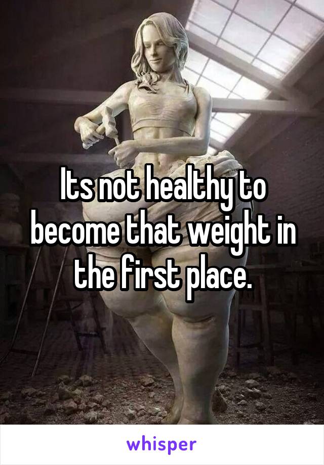 Its not healthy to become that weight in the first place.