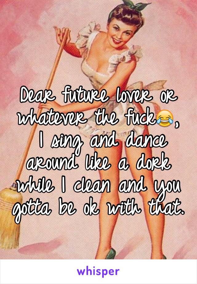 
Dear future lover or whatever the fuck😂,
 I sing and dance around like a dork while I clean and you gotta be ok with that.   