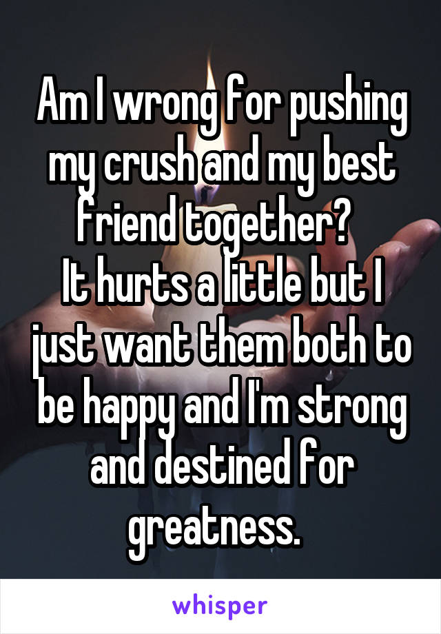 Am I wrong for pushing my crush and my best friend together?  
It hurts a little but I just want them both to be happy and I'm strong and destined for greatness.  