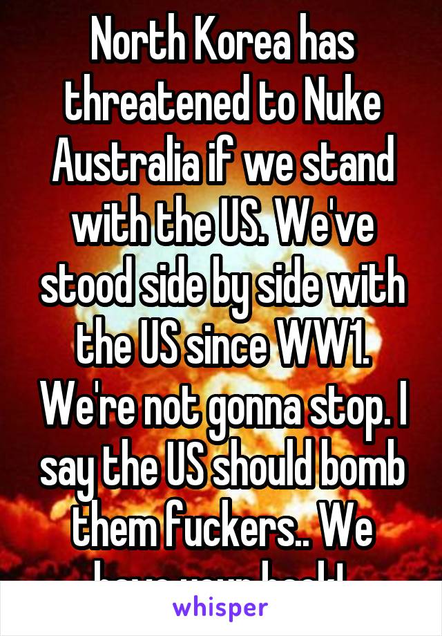 North Korea has threatened to Nuke Australia if we stand with the US. We've stood side by side with the US since WW1. We're not gonna stop. I say the US should bomb them fuckers.. We have your back! 