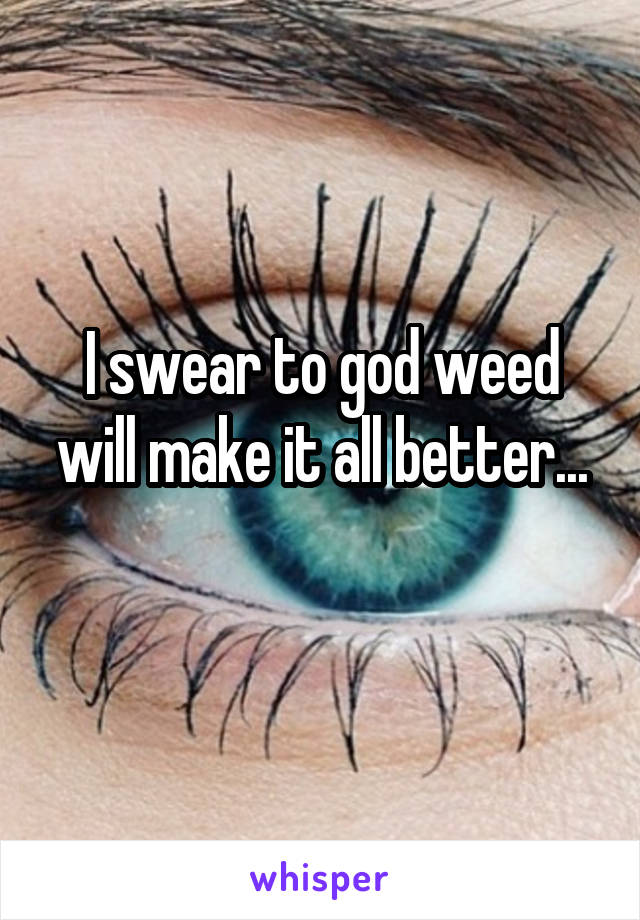I swear to god weed will make it all better...
