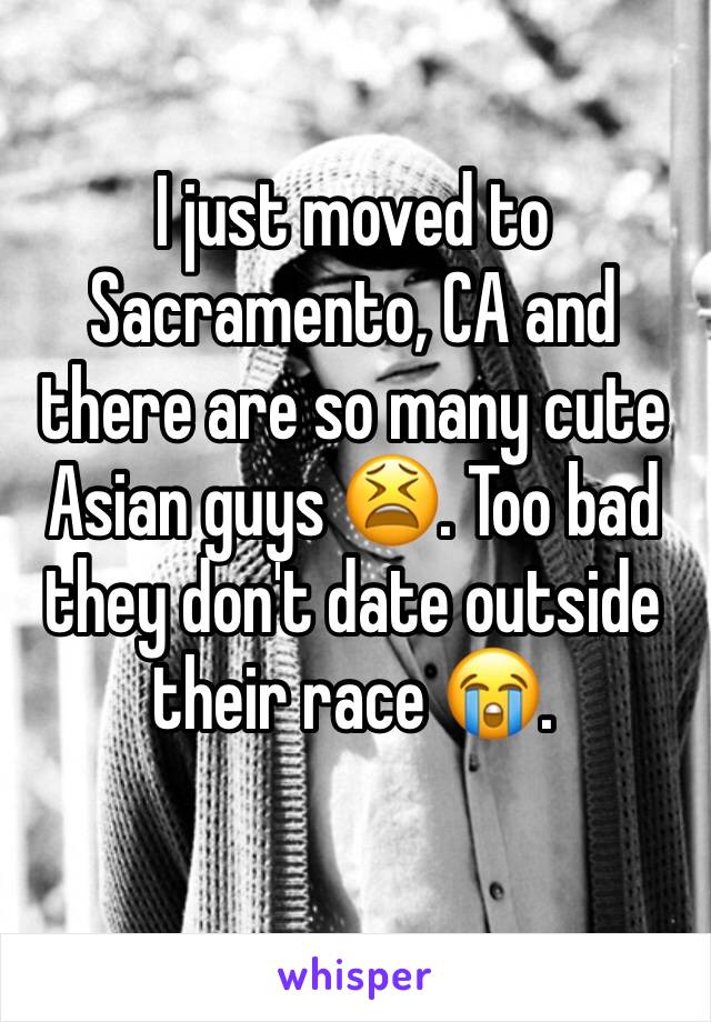 I just moved to Sacramento, CA and there are so many cute Asian guys 😫. Too bad they don't date outside their race 😭. 