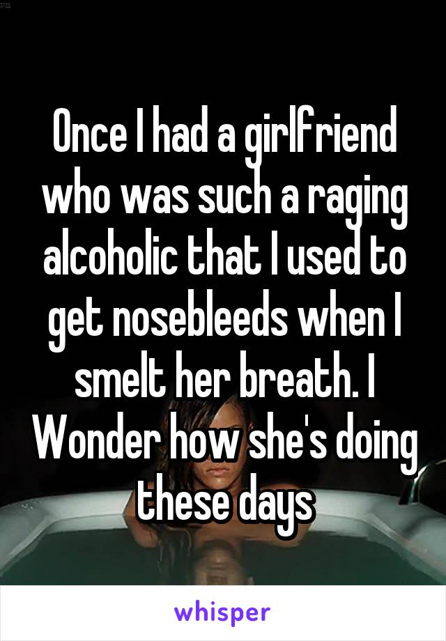 Once I had a girlfriend who was such a raging alcoholic that I used to get nosebleeds when I smelt her breath. I Wonder how she's doing these days