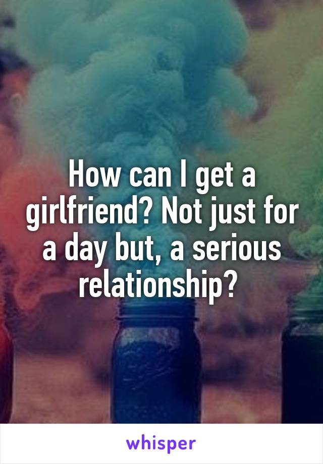 How can I get a girlfriend? Not just for a day but, a serious relationship? 
