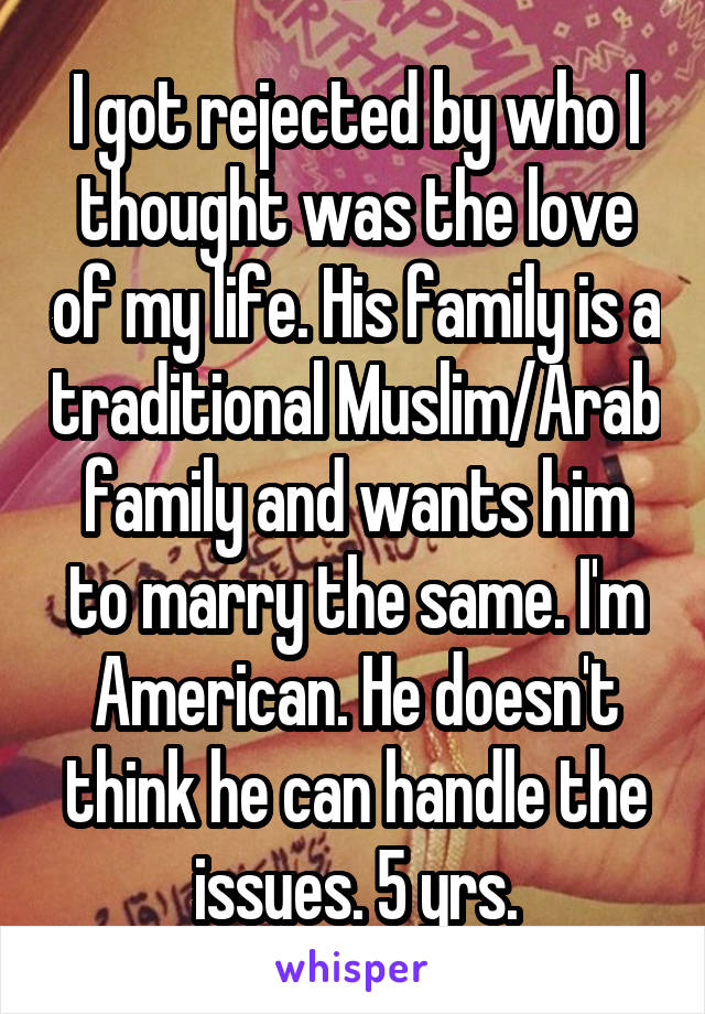 I got rejected by who I thought was the love of my life. His family is a traditional Muslim/Arab family and wants him to marry the same. I'm American. He doesn't think he can handle the issues. 5 yrs.