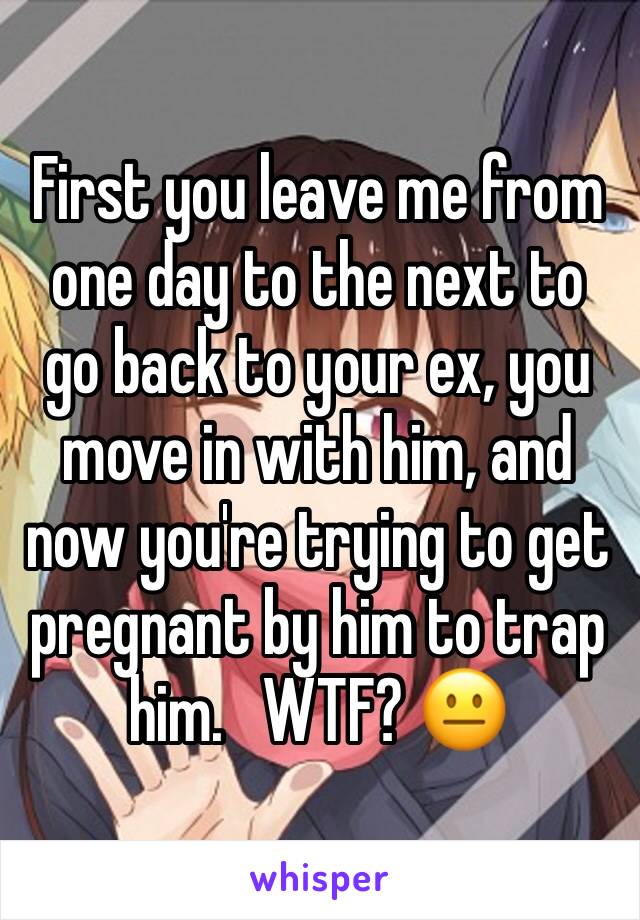 First you leave me from one day to the next to go back to your ex, you move in with him, and now you're trying to get pregnant by him to trap him.   WTF? 😐