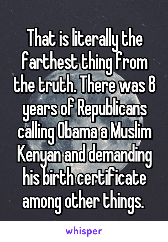 That is literally the farthest thing from the truth. There was 8 years of Republicans calling Obama a Muslim Kenyan and demanding his birth certificate among other things. 