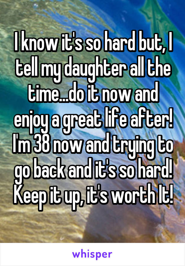 I know it's so hard but, I tell my daughter all the time...do it now and enjoy a great life after! I'm 38 now and trying to go back and it's so hard! Keep it up, it's worth It! 