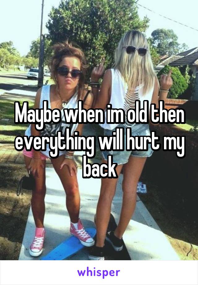 Maybe when im old then everything will hurt my back