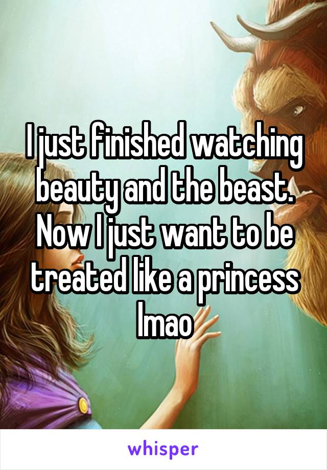 I just finished watching beauty and the beast. Now I just want to be treated like a princess lmao