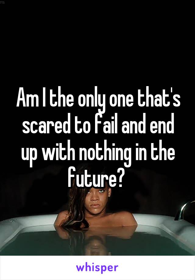 Am I the only one that's scared to fail and end up with nothing in the future? 