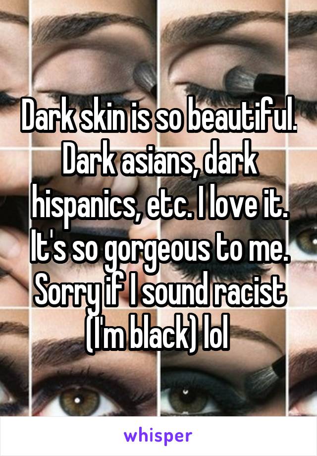 Dark skin is so beautiful. Dark asians, dark hispanics, etc. I love it. It's so gorgeous to me. Sorry if I sound racist (I'm black) lol 