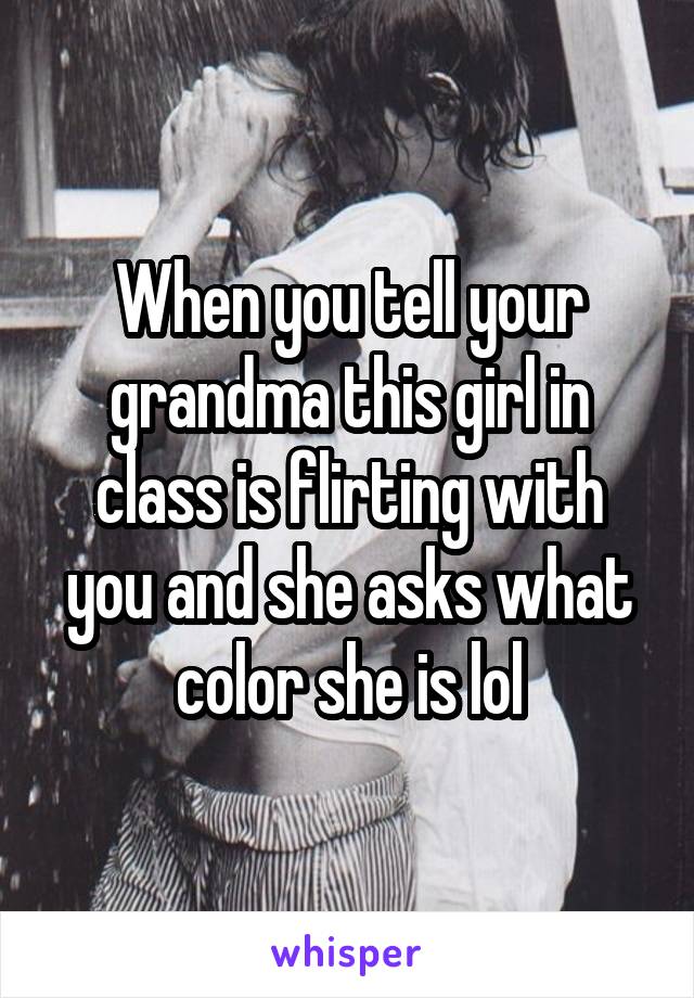When you tell your grandma this girl in class is flirting with you and she asks what color she is lol