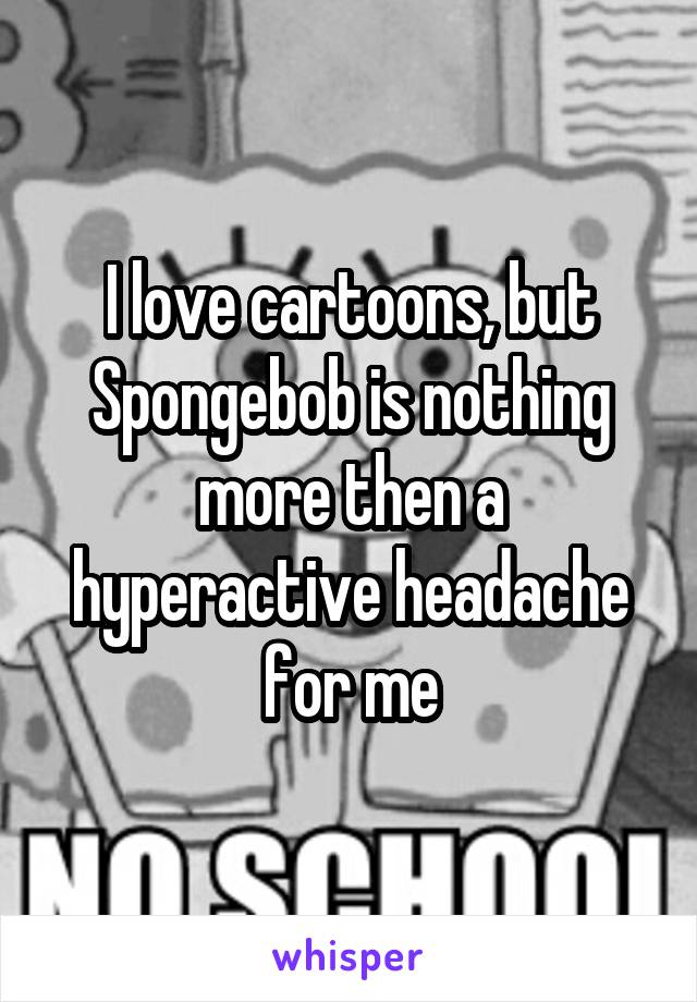 I love cartoons, but Spongebob is nothing more then a hyperactive headache for me