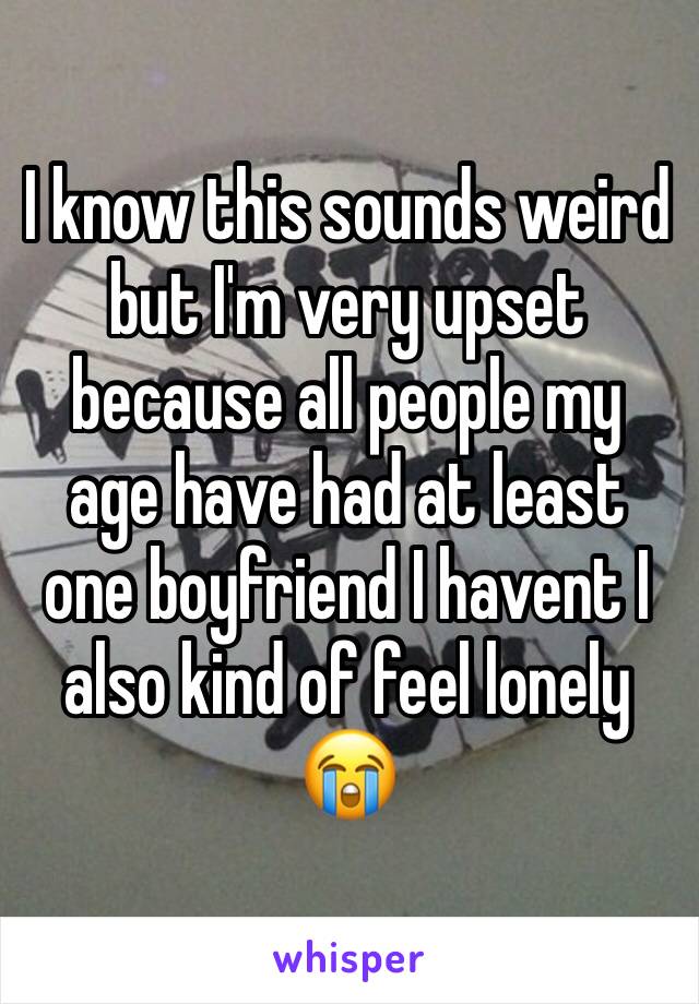 I know this sounds weird but I'm very upset because all people my age have had at least one boyfriend I havent I also kind of feel lonely 😭 