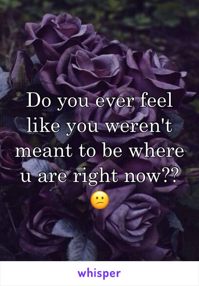 Do you ever feel like you weren't meant to be where u are right now?? 
😕