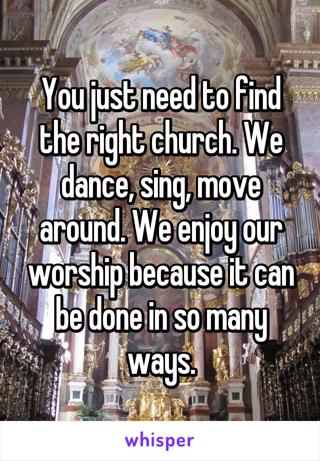 You just need to find the right church. We dance, sing, move around. We enjoy our worship because it can be done in so many ways.