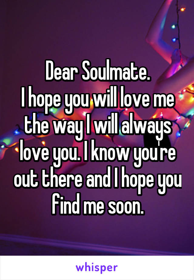 Dear Soulmate.
I hope you will love me the way I will always love you. I know you're out there and I hope you find me soon.