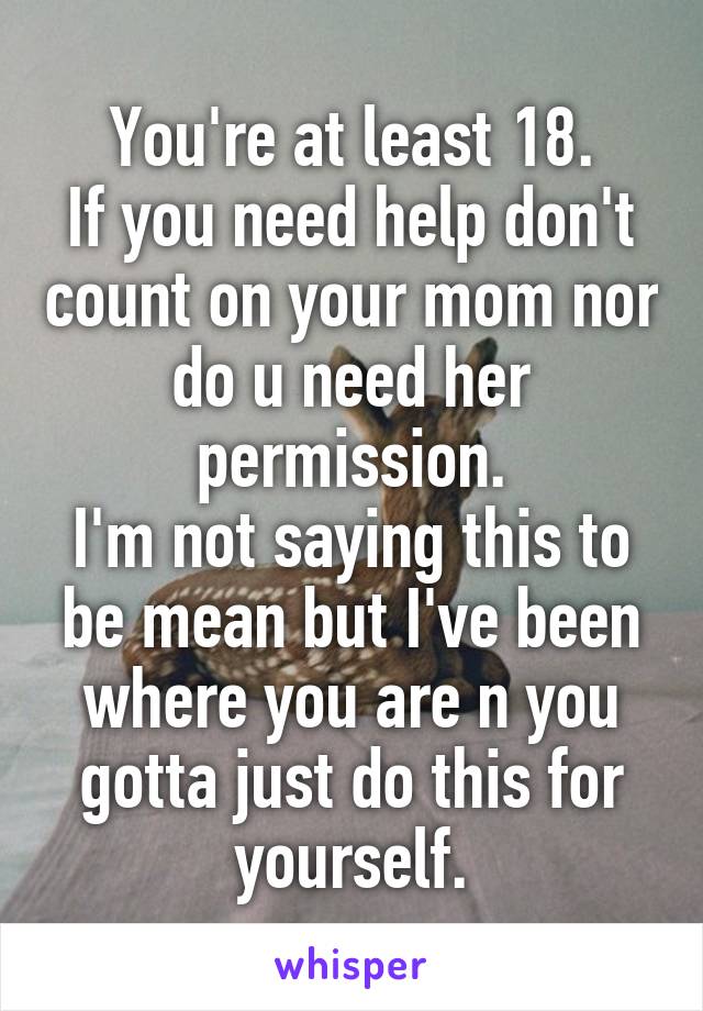 You're at least 18.
If you need help don't count on your mom nor do u need her permission.
I'm not saying this to be mean but I've been where you are n you gotta just do this for yourself.