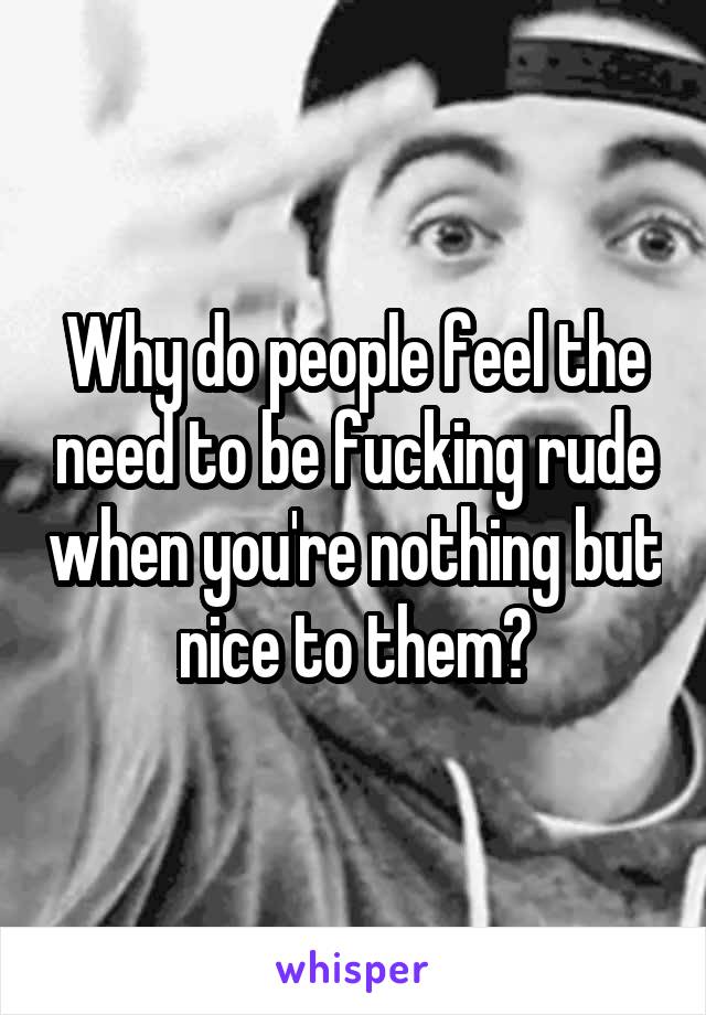 Why do people feel the need to be fucking rude when you're nothing but nice to them?
