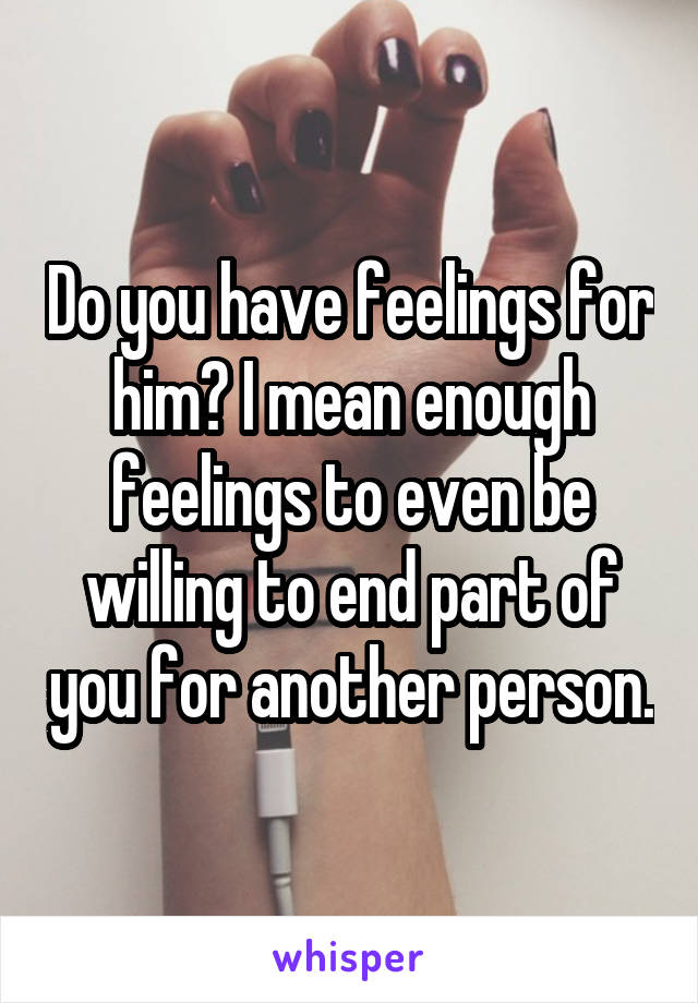 Do you have feelings for him? I mean enough feelings to even be willing to end part of you for another person.