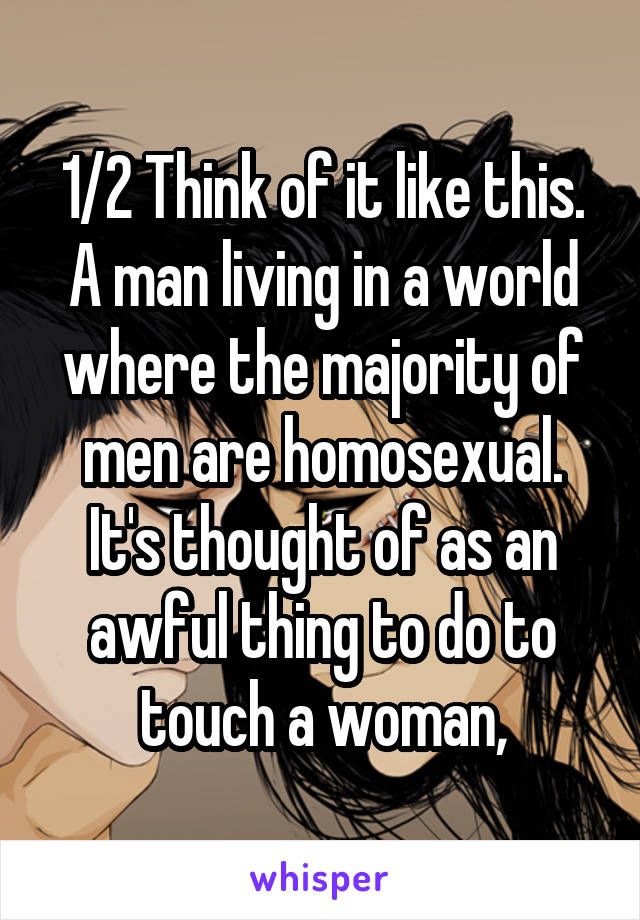 1/2 Think of it like this. A man living in a world where the majority of men are homosexual. It's thought of as an awful thing to do to touch a woman,