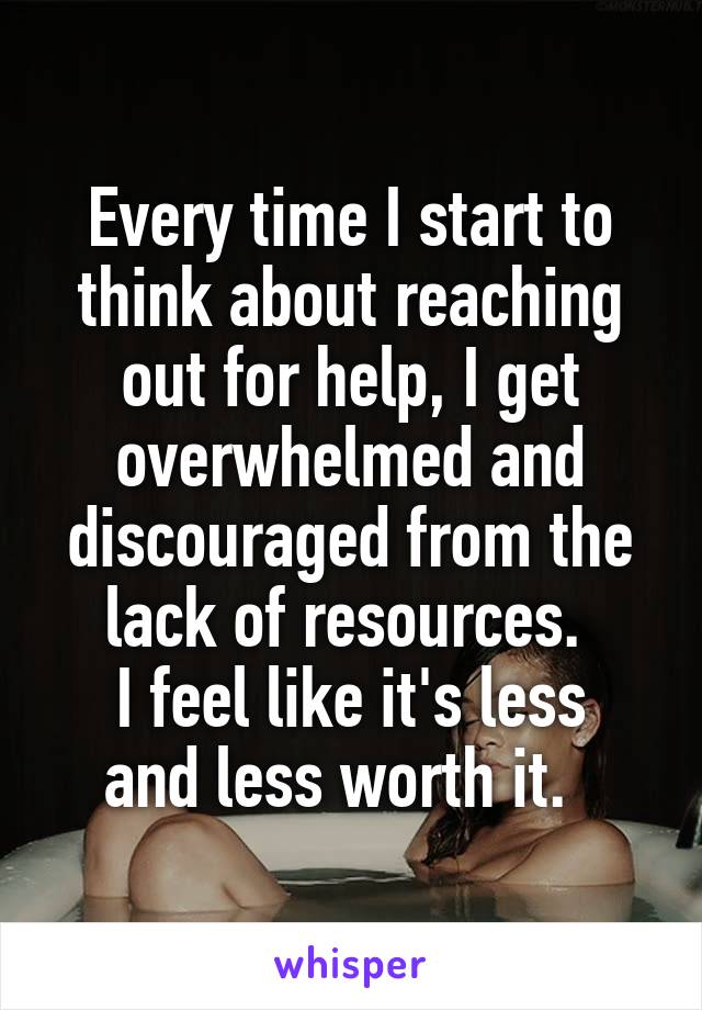 Every time I start to think about reaching out for help, I get overwhelmed and discouraged from the lack of resources. 
I feel like it's less and less worth it.  