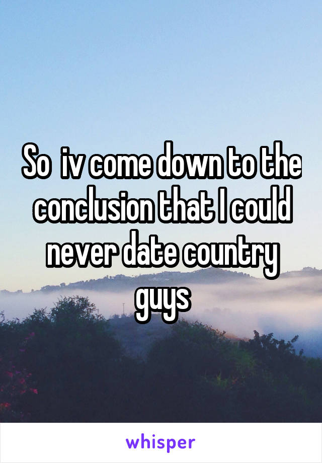 So  iv come down to the conclusion that I could never date country guys