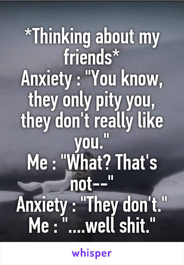 *Thinking about my friends*
Anxiety : "You know, they only pity you, they don't really like you."
Me : "What? That's not--"
Anxiety : "They don't."
Me : "....well shit."