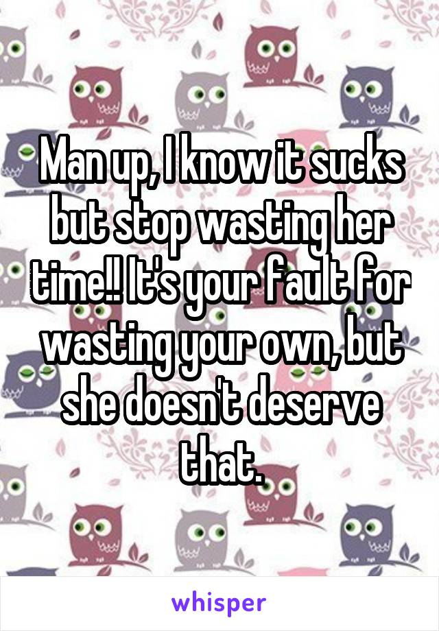 Man up, I know it sucks but stop wasting her time!! It's your fault for wasting your own, but she doesn't deserve that.