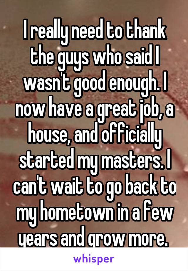 I really need to thank the guys who said I wasn't good enough. I now have a great job, a house, and officially started my masters. I can't wait to go back to my hometown in a few years and grow more. 