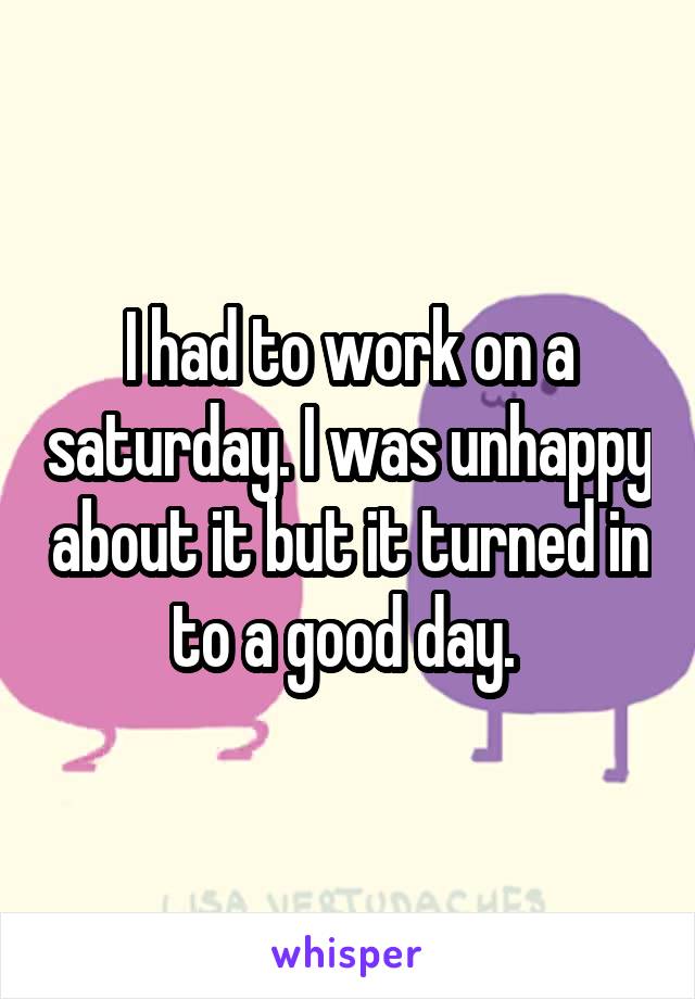 I had to work on a saturday. I was unhappy about it but it turned in to a good day. 