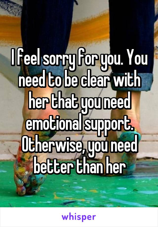 I feel sorry for you. You need to be clear with her that you need emotional support. Otherwise, you need better than her