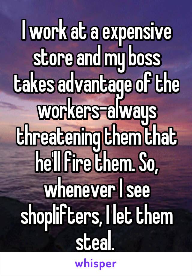 I work at a expensive store and my boss takes advantage of the workers-always threatening them that he'll fire them. So, whenever I see shoplifters, I let them steal. 